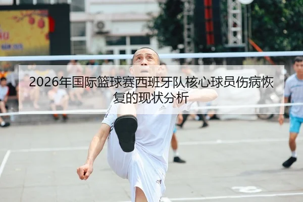 2026年国际篮球赛西班牙队核心球员伤病恢复的现状分析