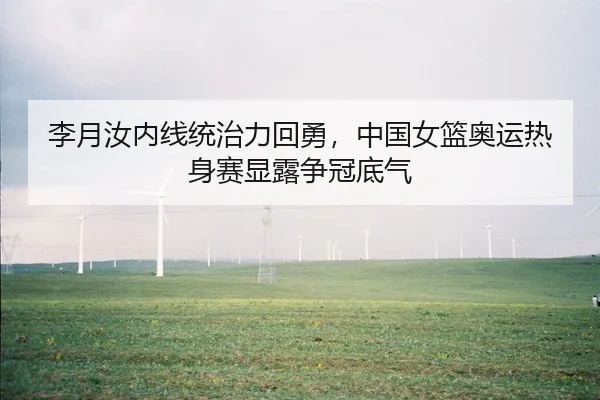 李月汝内线统治力回勇，中国女篮奥运热身赛显露争冠底气