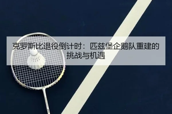 克罗斯比退役倒计时：匹兹堡企鹅队重建的挑战与机遇