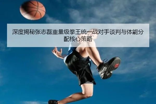 深度揭秘张志磊重量级拳王统一战对手谈判与体能分配核心策略